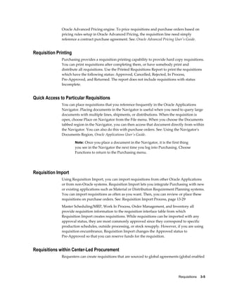 Oracle Advanced Pricing engine. To price requisitions and purchase orders based on
              pricing rules setup in Oracle Advanced Pricing, the requisition line need simply
              reference a contract purchase agreement. See: Oracle Advanced Pricing User's Guide.


Requisition Printing
              Purchasing provides a requisition printing capability to provide hard copy requisitions.
              You can print requisitions after completing them, or have somebody print and
              distribute all requisitions. Use the Printed Requisitions Report to print the requisitions
              which have the following status: Approved, Cancelled, Rejected, In Process,
              Pre-Approved, and Returned. The report does not include requisitions with status
              Incomplete.


Quick Access to Particular Requisitions
              You can place requisitions that you reference frequently in the Oracle Applications
              Navigator. Placing documents in the Navigator is useful when you need to query large
              documents with multiple lines, shipments, or distributions. When the requisition is
              open, choose Place on Navigator from the File menu. When you choose the Documents
              tabbed region in the Navigator, you can then access that document directly from within
              the Navigator. You can also do this with purchase orders. See: Using the Navigator's
              Documents Region, Oracle Applications User's Guide.

                       Note: Once you place a document in the Navigator, it is the first thing
                       you see in the Navigator the next time you log into Purchasing. Choose
                       Functions to return to the Purchasing menu.




Requisition Import
              Using Requisition Import, you can import requisitions from other Oracle Applications
              or from non-Oracle systems. Requisition Import lets you integrate Purchasing with new
              or existing applications such as Material or Distribution Requirement Planning systems.
              You can import requisitions as often as you want. Then, you can review or place these
              requisitions on purchase orders. See: Requisition Import Process, page 13-29
              Master Scheduling/MRP, Work In Process, Order Management, and Inventory all
              provide requisition information to the requisition interface table from which
              Requisition Import creates requisitions. While requisitions can be imported with any
              approval status, they are most commonly approved since they correspond to specific
              production schedules, outside processing, or stock resupply. However, if you are using
              requisition encumbrance, Requisition Import changes the Approved status to
              Pre-Approved so that you can reserve funds for the requisition.


Requisitions within Center-Led Procurement
              Requesters can create requisitions that are sourced to global agreements (global enabled




                                                                                       Requisitions    3-5
 