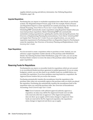supplies default sourcing and delivery information. See: Defining Requisition
                   Templates, page 1-46.


Imported Requisitions
                   Purchasing lets you import or reschedule requisitions from other Oracle or non-Oracle
                   systems. See: Requisition Import Process, page 13-29. For example, Work in Process
                   uses Requisition Import to create requisitions for outside processing. See: Overview of
                   Outside Processing, Oracle Work in Process User's Guide. Similarly, Master
                   Scheduling/MRP automatically creates requisitions using Requisition Import when you
                   mass load purchase requisitions. Master Scheduling/MRP also automatically
                   reschedules existing requisitions by updating the need-by date during this process. See:
                   Overview of Implementing Planning Recommendations, Oracle Master Scheduling/MRP
                   and Supply Chain Planning User's Guide. If you are using Inventory, you can send a
                   requisition requirement to Purchasing and then run Requisition Import in Purchasing to
                   create the requisition. See: Overview of Inventory Planning and Replenishment, Oracle
                   Inventory User's Guide.


Paper Requisitions
                   You do not need to create a requisition online to purchase an item. Instead, you can
                   reference a paper requisition number directly on the purchase order Distribution
                   Details. See: Entering Purchase Order Distributions, page 4-75. Later, you can use the
                   Purchase Orders window to review the status of the purchase orders referencing the
                   paper requisitions.


Reserving Funds for Requisitions
                   Purchasing lets you reserve or encumber funds for requisitions which are not sourced
                   to an encumbered blanket purchase agreement (or global agreement). If you are using
                   budgetary control, you can also check to see whether funds are available before you
                   encumber the requisition. If you have problems reserving funds for a requisition, the
                   Approval Errors window lets you review the reasons.
                   Purchasing automatically transfers the encumbrance from the requisition to the
                   purchase order when you successfully approve the purchase order on which you placed
                   the requisition. Purchasing also automatically transfers the encumbrance back to the
                   requisition when you cancel the purchase order. See: Overview of Encumbrance
                   Accounting, Oracle General Ledger User's Guide.

                           Note: Even if someone with sufficient approval authority approves a
                           requisition, its status may still be Pre-Approved if funds were not able
                           to be reserved at the time of approval. A Pre-Approved requisition
                           does not show up as supply until its status changes to Approved. Once
                           funds are reserved for the Pre-Approved requisition, the requisition's
                           status changes to Approved and shows up as supply.




3-8    Oracle Purchasing User's Guide
 