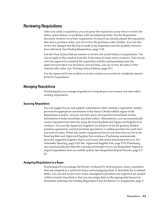 Reviewing Requisitions
                After you create a requisition, you can query the requisition at any time to review the
                status, action history, or problems with encumbering funds. Use the Requisition
                Summary windows to review requisitions. If a buyer has already placed the requisition
                line onto a purchase order, you can review the purchase order number. You can also
                review the changes that the buyer made to the requisition and the quantity receivers
                have delivered. See: Finding Requisitions, page 3-36.
                Use the View Action History window to review the action history of requisitions. You
                can navigate to this window from the Tools menu in many entry windows. You can see
                who has approved or rejected the requisition and the corresponding notes the
                approvers provided. For Inventory sourced lines, you can review the status of the
                internal sales order. See: Viewing Action History, page 10-1.
                Use the Approval Errors window to review reasons you could not completely reserve
                funds for requisitions.


Managing Requisitions
                Purchasing lets you manage requisitions to help buyers save money and time when
                creating requisitions.


Sourcing Requisitions
                You can suggest buyer and supplier information when creating a requisition. Simply
                provide the appropriate information in the Source Details tabbed region of the
                Requisitions window. A buyer can then query all requisition lines based on this
                information to help consolidate purchase orders. Alternatively, you can automatically
                source requisition line items by using the Sourcing Rule and Approved Supplier List
                windows. You use the Approved Supplier List window to list the primary blanket
                purchase agreement, contract purchase agreement, or catalog quotation for each item
                you want to order. When you create a requisition line for any item that you list in the
                Sourcing Rule and Approved Supplier List windows, Purchasing automatically
                provides suggested supplier, buyer, and source document information for you. See:
                Automatic Sourcing, page 5-24. See: Approved Supplier List, page 5-35. Purchasing
                also automatically provides the sourcing information if you use Requisition Import to
                import requisitions from an outside system. See: Requisition Import Process, page 13-
                29.


Assigning Requisitions to a Buyer
                Purchasing lets you manage the buyers' workload by reviewing how many requisition
                lines are assigned to a particular buyer and reassigning them to distribute the workload
                better. You can also review how many unassigned requisitions are urgent or are needed
                within a certain time limit so that you can assign them to the appropriate buyers for
                immediate ordering. See: Finding Requisition Lines for Review or Assignment, page 5-




                                                                                         Requisitions    3-9
 