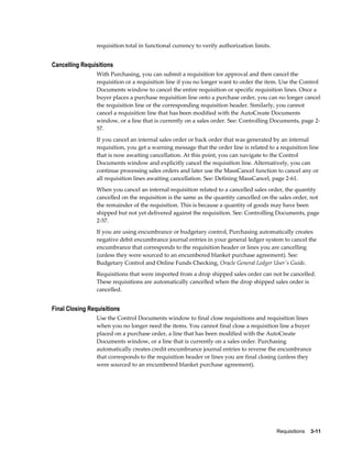 requisition total in functional currency to verify authorization limits.


Cancelling Requisitions
                 With Purchasing, you can submit a requisition for approval and then cancel the
                 requisition or a requisition line if you no longer want to order the item. Use the Control
                 Documents window to cancel the entire requisition or specific requisition lines. Once a
                 buyer places a purchase requisition line onto a purchase order, you can no longer cancel
                 the requisition line or the corresponding requisition header. Similarly, you cannot
                 cancel a requisition line that has been modified with the AutoCreate Documents
                 window, or a line that is currently on a sales order. See: Controlling Documents, page 2-
                 57.
                 If you cancel an internal sales order or back order that was generated by an internal
                 requisition, you get a warning message that the order line is related to a requisition line
                 that is now awaiting cancellation. At this point, you can navigate to the Control
                 Documents window and explicitly cancel the requisition line. Alternatively, you can
                 continue processing sales orders and later use the MassCancel function to cancel any or
                 all requisition lines awaiting cancellation. See: Defining MassCancel, page 2-61.
                 When you cancel an internal requisition related to a cancelled sales order, the quantity
                 cancelled on the requisition is the same as the quantity cancelled on the sales order, not
                 the remainder of the requisition. This is because a quantity of goods may have been
                 shipped but not yet delivered against the requisition. See: Controlling Documents, page
                 2-57.
                 If you are using encumbrance or budgetary control, Purchasing automatically creates
                 negative debit encumbrance journal entries in your general ledger system to cancel the
                 encumbrance that corresponds to the requisition header or lines you are cancelling
                 (unless they were sourced to an encumbered blanket purchase agreement). See:
                 Budgetary Control and Online Funds Checking, Oracle General Ledger User's Guide.
                 Requisitions that were imported from a drop shipped sales order can not be cancelled.
                 These requisitions are automatically cancelled when the drop shipped sales order is
                 cancelled.


Final Closing Requisitions
                 Use the Control Documents window to final close requisitions and requisition lines
                 when you no longer need the items. You cannot final close a requisition line a buyer
                 placed on a purchase order, a line that has been modified with the AutoCreate
                 Documents window, or a line that is currently on a sales order. Purchasing
                 automatically creates credit encumbrance journal entries to reverse the encumbrance
                 that corresponds to the requisition header or lines you are final closing (unless they
                 were sourced to an encumbered blanket purchase agreement).




                                                                                            Requisitions    3-11
 
