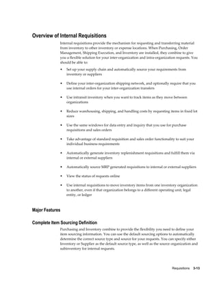 Overview of Internal Requisitions
              Internal requisitions provide the mechanism for requesting and transferring material
              from inventory to other inventory or expense locations. When Purchasing, Order
              Management, Shipping Execution, and Inventory are installed, they combine to give
              you a flexible solution for your inter-organization and intra-organization requests. You
              should be able to:
              •   Set up your supply chain and automatically source your requirements from
                  inventory or suppliers

              •   Define your inter-organization shipping network, and optionally require that you
                  use internal orders for your inter-organization transfers

              •   Use intransit inventory when you want to track items as they move between
                  organizations

              •   Reduce warehousing, shipping, and handling costs by requesting items in fixed lot
                  sizes

              •   Use the same windows for data entry and inquiry that you use for purchase
                  requisitions and sales orders

              •   Take advantage of standard requisition and sales order functionality to suit your
                  individual business requirements

              •   Automatically generate inventory replenishment requisitions and fulfill them via
                  internal or external suppliers

              •   Automatically source MRP generated requisitions to internal or external suppliers

              •   View the status of requests online

              •   Use internal requisitions to move inventory items from one inventory organization
                  to another, even if that organization belongs to a different operating unit, legal
                  entity, or ledger



Major Features

Complete Item Sourcing Definition
              Purchasing and Inventory combine to provide the flexibility you need to define your
              item sourcing information. You can use the default sourcing options to automatically
              determine the correct source type and source for your requests. You can specify either
              Inventory or Supplier as the default source type, as well as the source organization and
              subinventory for internal requests.




                                                                                     Requisitions    3-13
 
