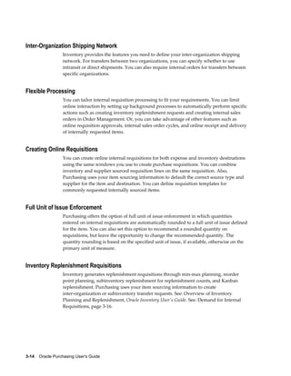 Inter-Organization Shipping Network
                  Inventory provides the features you need to define your inter-organization shipping
                  network. For transfers between two organizations, you can specify whether to use
                  intransit or direct shipments. You can also require internal orders for transfers between
                  specific organizations.


Flexible Processing
                  You can tailor internal requisition processing to fit your requirements. You can limit
                  online interaction by setting up background processes to automatically perform specific
                  actions such as creating inventory replenishment requests and creating internal sales
                  orders in Order Management. Or, you can take advantage of other features such as
                  online requisition approvals, internal sales order cycles, and online receipt and delivery
                  of internally requested items.


Creating Online Requisitions
                  You can create online internal requisitions for both expense and inventory destinations
                  using the same windows you use to create purchase requisitions. You can combine
                  inventory and supplier sourced requisition lines on the same requisition. Also,
                  Purchasing uses your item sourcing information to default the correct source type and
                  supplier for the item and destination. You can define requisition templates for
                  commonly requested internally sourced items.


Full Unit of Issue Enforcement
                  Purchasing offers the option of full unit of issue enforcement in which quantities
                  entered on internal requisitions are automatically rounded to a full unit of issue defined
                  for the item. You can also set this option to recommend a rounded quantity on
                  requisitions, but leave the opportunity to change the recommended quantity. The
                  quantity rounding is based on the specified unit of issue, if available, otherwise on the
                  primary unit of measure.


Inventory Replenishment Requisitions
                  Inventory generates replenishment requisitions through min-max planning, reorder
                  point planning, subinventory replenishment for replenishment counts, and Kanban
                  replenishment. Purchasing uses your item sourcing information to create
                  inter-organization or subinventory transfer requests. See: Overview of Inventory
                  Planning and Replenishment, Oracle Inventory User's Guide. See: Demand for Internal
                  Requisitions, page 3-16.




3-14    Oracle Purchasing User's Guide
 