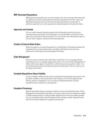 MRP Generated Requisitions
              MRP generated requisitions are sourced using the same item sourcing information that
              you define for inventory replenishment and online requisitions. For "buy" items, the
              Requisition Import process uses the item sourcing information to create either a
              purchase requisition or an inter-organization internal requisition for planned orders.


Approvals and Controls
              You can control internal requisition approvals and document security just as you
              control purchase requisitions. Purchasing gives you the flexibility you need to set up
              approvals and limits for internal requests. You can use the same authorization rules, or
              you can relax or tighten controls for internal requisitions.


Creation of Internal Sales Orders
              When you approve an internal requisition for a stocked item, Purchasing translates the
              requisition into an internal sales order, providing a link between the end user's
              requirement and the physical demand against Inventory.


Order Management
              Once you create an internal sales order from a requisition, you can manage internal
              requisitions just as you manage regular sales orders. You can use Order Management to
              define order cycles, approvals and holds to effectively process requisition orders. You
              can selectively pick release and otherwise process internal sales orders as easily as you
              do regular sales orders.


Complete Requisitions Status Visibility
              You get complete visibility on the status of requests through inquiries and reports. You
              get online visibility to the internal sales order number, as well as the shipment and
              delivery status for requisitions. You can report on backordered items, internal
              requisition status, and delivery discrepancies.


Exception Processing
              Internal requisitions help you manage exceptions to your normal business flow. Order
              Management automatically backorders your request when you have insufficient supply
              to fill the internal order by creating another shipment line for the unavailable quantity.
              You can reschedule orders when the shipment date changes, and the expected arrival
              date on the intransit shipment is updated automatically.




                                                                                      Requisitions    3-15
 