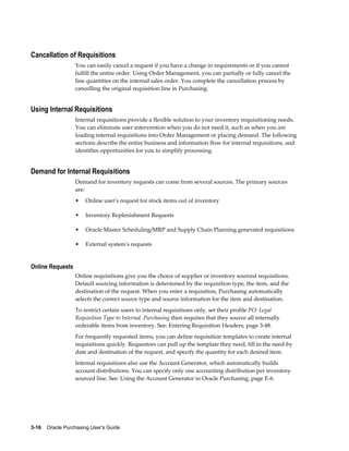 Cancellation of Requisitions
                  You can easily cancel a request if you have a change in requirements or if you cannot
                  fulfill the entire order. Using Order Management, you can partially or fully cancel the
                  line quantities on the internal sales order. You complete the cancellation process by
                  cancelling the original requisition line in Purchasing.


Using Internal Requisitions
                  Internal requisitions provide a flexible solution to your inventory requisitioning needs.
                  You can eliminate user intervention when you do not need it, such as when you are
                  loading internal requisitions into Order Management or placing demand. The following
                  sections describe the entire business and information flow for internal requisitions, and
                  identifies opportunities for you to simplify processing.


Demand for Internal Requisitions
                  Demand for inventory requests can come from several sources. The primary sources
                  are:
                  •    Online user's request for stock items out of inventory

                  •    Inventory Replenishment Requests

                  •    Oracle Master Scheduling/MRP and Supply Chain Planning generated requisitions

                  •    External system's requests


Online Requests
                  Online requisitions give you the choice of supplier or inventory sourced requisitions.
                  Default sourcing information is determined by the requisition type, the item, and the
                  destination of the request. When you enter a requisition, Purchasing automatically
                  selects the correct source type and source information for the item and destination.
                  To restrict certain users to internal requisitions only, set their profile PO: Legal
                  Requisition Type to Internal. Purchasing then requires that they source all internally
                  orderable items from inventory. See: Entering Requisition Headers, page 3-48.
                  For frequently requested items, you can define requisition templates to create internal
                  requisitions quickly. Requestors can pull up the template they need, fill in the need-by
                  date and destination of the request, and specify the quantity for each desired item.
                  Internal requisitions also use the Account Generator, which automatically builds
                  account distributions. You can specify only one accounting distribution per inventory
                  sourced line. See: Using the Account Generator in Oracle Purchasing, page E-6.




3-16    Oracle Purchasing User's Guide
 