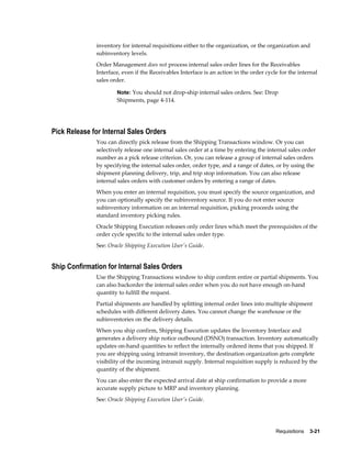 inventory for internal requisitions either to the organization, or the organization and
              subinventory levels.
              Order Management does not process internal sales order lines for the Receivables
              Interface, even if the Receivables Interface is an action in the order cycle for the internal
              sales order.

                      Note: You should not drop-ship internal sales orders. See: Drop
                      Shipments, page 4-114.




Pick Release for Internal Sales Orders
              You can directly pick release from the Shipping Transactions window. Or you can
              selectively release one internal sales order at a time by entering the internal sales order
              number as a pick release criterion. Or, you can release a group of internal sales orders
              by specifying the internal sales order, order type, and a range of dates, or by using the
              shipment planning delivery, trip, and trip stop information. You can also release
              internal sales orders with customer orders by entering a range of dates.
              When you enter an internal requisition, you must specify the source organization, and
              you can optionally specify the subinventory source. If you do not enter source
              subinventory information on an internal requisition, picking proceeds using the
              standard inventory picking rules.
              Oracle Shipping Execution releases only order lines which meet the prerequisites of the
              order cycle specific to the internal sales order type.
              See: Oracle Shipping Execution User's Guide.


Ship Confirmation for Internal Sales Orders
              Use the Shipping Transactions window to ship confirm entire or partial shipments. You
              can also backorder the internal sales order when you do not have enough on-hand
              quantity to fulfill the request.
              Partial shipments are handled by splitting internal order lines into multiple shipment
              schedules with different delivery dates. You cannot change the warehouse or the
              subinventories on the delivery details.
              When you ship confirm, Shipping Execution updates the Inventory Interface and
              generates a delivery ship notice outbound (DSNO) transaction. Inventory automatically
              updates on-hand quantities to reflect the internally ordered items that you shipped. If
              you are shipping using intransit inventory, the destination organization gets complete
              visibility of the incoming intransit supply. Internal requisition supply is reduced by the
              quantity of the shipment.
              You can also enter the expected arrival date at ship confirmation to provide a more
              accurate supply picture to MRP and inventory planning.
              See: Oracle Shipping Execution User's Guide.




                                                                                         Requisitions    3-21
 