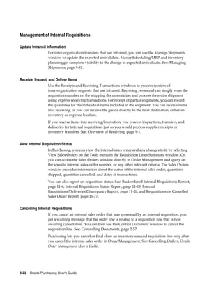 Management of Internal Requisitions

Update Intransit Information
                  For inter-organization transfers that use intransit, you can use the Manage Shipments
                  window to update the expected arrival date. Master Scheduling/MRP and inventory
                  planning get complete visibility to the change in expected arrival date. See: Managing
                  Shipments, page 9-81.


Receive, Inspect, and Deliver Items
                  Use the Receipts and Receiving Transactions windows to process receipts of
                  inter-organization requests that use intransit. Receiving personnel can simply enter the
                  requisition number on the shipping documentation and process the entire shipment
                  using express receiving transactions. For receipt of partial shipments, you can record
                  the quantities for the individual items included in the shipment. You can receive items
                  into receiving, or you can receive the goods directly to the final destination, either an
                  inventory or expense location.
                  If you receive items into receiving/inspection, you process inspections, transfers, and
                  deliveries for internal requisitions just as you would process supplier receipts or
                  inventory transfers. See: Overview of Receiving, page 9-1.


View Internal Requisition Status
                  In Purchasing, you can view the internal sales order and any changes to it, by selecting
                  View Sales Orders on the Tools menu in the Requisition Lines Summary window. Or,
                  you can access the Sales Orders window directly in Order Management and query on
                  the specific internal sales order number, or any other relevant criteria. The Sales Orders
                  window provides information about the status of the internal sales order, quantities
                  shipped, quantities cancelled, and dates of transactions.
                  You can also report on requisition status. See: Backordered Internal Requisitions Report,
                  page 11-6, Internal Requisitions Status Report, page 11-19, Internal
                  Requisitions/Deliveries Discrepancy Report, page 11-20, and Requisitions on Cancelled
                  Sales Order Report, page 11-77.


Cancelling Internal Requisitions
                  If you cancel an internal sales order that was generated by an internal requisition, you
                  get a warning message that the order line is related to a requisition line that is now
                  awaiting cancellation. You can then use the Control Document window to cancel the
                  requisition line. See: Controlling Documents, page 2-57.
                  Purchasing lets you cancel or final close an inventory sourced requisition line only after
                  you cancel the internal sales order in Order Management. See: Cancelling Orders, Oracle
                  Order Management User's Guide.




3-22    Oracle Purchasing User's Guide
 