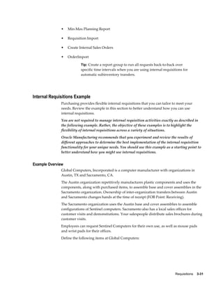 •    Min-Max Planning Report

              •    Requisition Import

              •    Create Internal Sales Orders

              •    OrderImport

                           Tip: Create a report group to run all requests back-to-back over
                           specific time intervals when you are using internal requisitions for
                           automatic subinventory transfers.




Internal Requisitions Example
              Purchasing provides flexible internal requisitions that you can tailor to meet your
              needs. Review the example in this section to better understand how you can use
              internal requisitions.
              You are not required to manage internal requisition activities exactly as described in
              the following example. Rather, the objective of these examples is to highlight the
              flexibility of internal requisitions across a variety of situations.
              Oracle Manufacturing recommends that you experiment and review the results of
              different approaches to determine the best implementation of the internal requisition
              functionality for your unique needs. You should use this example as a starting point to
              better understand how you might use internal requisitions.


Example Overview
              Global Computers, Incorporated is a computer manufacturer with organizations in
              Austin, TX and Sacramento, CA.
              The Austin organization repetitively manufactures plastic components and uses the
              components, along with purchased items, to assemble base and cover assemblies in the
              Sacramento organization. Ownership of inter-organization transfers between Austin
              and Sacramento changes hands at the time of receipt (FOB Point: Receiving).
              The Sacramento organization uses the Austin base and cover assemblies to assemble
              configurations of Sentinel computers. Sacramento also has a local sales offices for
              customer visits and demonstrations. Your salespeople distribute sales brochures during
              customer visits.
              Employees can request Sentinel Computers for their own use, as well as mouse pads
              and wrist pads for their offices.
              Define the following items at Global Computers:




                                                                                       Requisitions    3-31
 