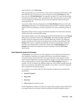 sales brochures in the Visit Center.
                Sales representatives use your brochures well, and most customers take brochures with
                them after the visit. You want easy access to brochures in the Visit Center, but only
                have room for 100 Sales Brochures. You typically use about 75 a week, but the number
                fluctuates with sales activity. Sales representatives take what they need; you do a stock
                count on Monday and Wednesday of each week and replenish whenever the stock
                count falls below 25.
                You need to define min-max information for the Sales Brochures that you stock in the
                Visit Center subinventory. Use the Item Subinventories window to specify a planning
                method of Min-max planning, a minimum quantity of 25, and a maximum quantity of
                100.
                Requisition Import creates an approved internal requisition for subinventory transfers,
                and the sales order is automatically loaded.
                The material handler reviews the picking slip, pulls the 80 Sales Brochures from Storage
                Subinventory and delivers them to the Visit Center. After delivering the material the
                handler records the shipment using the Confirm Shipments window. The shipment,
                receipt, and delivery information is recorded at once, and the on-hand balance of the
                Storage subinventory is updated automatically. Inventory automatically creates the
                necessary accounting entries to reduce the overall value of Sales Brochures in the
                Storage subinventory and charges the accounts associated with the Visit Center
                subinventory.


Online Request for Goods out of Inventory
                In Sacramento, you stock low-cost office supplies on site to provide quick delivery to
                your employees. Employees can request items that are sourced from suppliers or
                inventory, but they do not know the source type at the time of the request. You also
                require internal requisitions to process requests for goods out of the stock locations. You
                have a company policy to always request items from Office Supplies whenever
                possible. You do not require any additional approvals, and a material handler picks the
                items out of inventory and delivers them directly to your office. A one day turnaround
                time is required for all internal requests.
                As a requestor, you want to order the following items to improve your comfort and
                productivity:
                •   Sentinel Computer

                •   Mouse Pad

                •   Wrist Pad

                •   Glare Screen (not stocked on site)

                Use the Requisitions window to create your request. Since company policy dictates that
                you request items from inventory whenever possible, the default requisition type is




                                                                                         Requisitions    3-35
 
