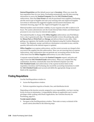 Internal Requisition and the default source type is Inventory. When you create the
                  four requisition lines for your items, Purchasing automatically uses the item sourcing
                  information to source the Sentinel Computer from the SAC-Finished Goods
                  subinventory. Since the Glare Screen can only be purchased from suppliers, Purchasing
                  sets the source type to Supplier and uses your sourcing rules and Approved Supplier
                  List entries to determine the suggested supplier and document information. See:
                  Automatic Sourcing, page 5-24. See: Approved Supplier List, page 5-35.
                  Material handlers need immediate visibility of your requests to be able to deliver in 24
                  hours. The system administrator sets the Create Internal Sales Orders and OrderImport
                  processes to run every hour for internal sales orders.
                  The material handler in charge of the Office Supplies subinventory runs Pick Release
                  twice a day to generate pick slips. The material handler reviews the picking slip, pulls
                  the Mouse Pad and Wrist Pad from Storage and delivers them to your office. After
                  getting your signature, the handler records the shipment using the Confirm Shipments
                  window. The shipment, receipt, and delivery information is recorded at once, and the
                  quantity delivered on the internal request is updated.
                  Office Supplies is an expense subinventory, and the correct accounts are charged when
                  you receive the supplies into this subinventory. Since you are sourcing from an expense
                  subinventory, ship confirmation does not generate any accounting entries for the issue
                  of the items from the Office Supplies subinventory to your office location.
                  A separate material handler receives the Sentinel Computer request, and picks and
                  ships it from the SAC-Finished Goods subinventory. When you complete the ship
                  confirmation, Inventory automatically issues the Sentinel Computer out of the
                  SAC-Finished Goods asset subinventory to the expense location listed on the
                  requisition. Inventory and Purchasing also record the accounting transactions to credit
                  the SAC-Finished Goods asset account and debits the appropriate charge account
                  listed on the requisition.



Finding Requisitions
                  Use the Find Requisitions window to:
                  •    Access the Requisitions window.

                  •    Perform requisition inquiries at header, line, and distribution levels

                  Depending on the function security assigned to your responsibility, you have varying
                  levels of access to information. A responsibility defines an application user's current
                  privileges while working with Oracle Applications. See: Function Security for
                  Purchasing, page D-1.
                  To enter search criteria:
                  1.   Navigate to the Find Requisitions window. Then enter as many as desired of the
                       search criteria described in the following steps.




3-36    Oracle Purchasing User's Guide
 