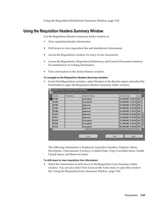 Using the Requisition Distributions Summary Window, page 3-42



Using the Requisition Headers Summary Window
           Use the Requisition Headers Summary folder window to:
           •   View requisition header information.

           •   Drill down to view requisition line and distribution information.

           •   Access the Requisitions window for entry of new documents.

           •   Access the Requisitions, Requisition Preferences, and Control Document windows
               for maintenance of existing information.

           •   View information in the Action History window.

           To navigate to the Requisition Headers Summary window:
           •   In the Find Requisitions window, select Headers in the Results region and select the
               Find button to open the Requisition Headers Summary folder window.




               The following information is displayed: requisition Number, Preparer, Status,
               Description, Total amount, Currency, Creation Date, Type, Cancelled status, Finally
               Closed status, and Reserved status.

           To drill down to view requisition line information:
           •   Select the Lines button to drill down to the Requisition Lines Summary folder
               window. You can also select View Lines on the Tools menu to open this window.
               See: Using the Requisition Lines Summary Window, page 3-40.




                                                                                   Requisitions    3-39
 