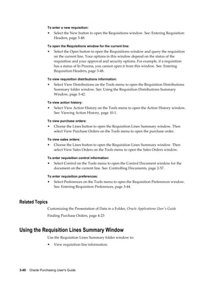 To enter a new requisition:
                  •    Select the New button to open the Requisitions window. See: Entering Requisition
                       Headers, page 3-48.

                  To open the Requisitions window for the current line:
                  •    Select the Open button to open the Requisitions window and query the requisition
                       on the current line. Your options in this window depend on the status of the
                       requisition and your approval and security options. For example, if a requisition
                       has a status of In Process, you cannot open it from this window. See: Entering
                       Requisition Headers, page 3-48.

                  To view requisition distributions information:
                  •    Select View Distributions on the Tools menu to open the Requisition Distributions
                       Summary folder window. See: Using the Requisition Distributions Summary
                       Window, page 3-42.

                  To view action history:
                  •    Select View Action History on the Tools menu to open the Action History window.
                       See: Viewing Action History, page 10-1.

                  To view purchase orders:
                  •    Choose the Lines button to open the Requisition Lines Summary window. Then
                       select View Purchase Orders on the Tools menu to open the purchase order.

                  To view sales orders:
                  •    Choose the Lines button to open the Requisition Lines Summary window. Then
                       select View Sales Orders on the Tools menu to open the Sales Orders window.

                  To enter requisition control information:
                  •    Select Control on the Tools menu to open the Control Document window for the
                       document on the current line. See: Controlling Documents, page 2-57.

                  To enter requisition preferences:
                  •    Select Preferences on the Tools menu to open the Requisition Preferences window.
                       See: Entering Requisition Preferences, page 3-44.



Related Topics
                  Customizing the Presentation of Data in a Folder, Oracle Applications User's Guide
                  Finding Purchase Orders, page 4-23



Using the Requisition Lines Summary Window
                  Use the Requisition Lines Summary folder window to:
                  •    View requisition line information.




3-40    Oracle Purchasing User's Guide
 