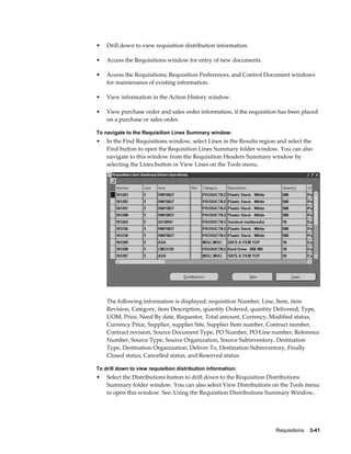 •   Drill down to view requisition distribution information.

•   Access the Requisitions window for entry of new documents.

•   Access the Requisitions, Requisition Preferences, and Control Document windows
    for maintenance of existing information.

•   View information in the Action History window.

•   View purchase order and sales order information, if the requisition has been placed
    on a purchase or sales order.

To navigate to the Requisition Lines Summary window:
•   In the Find Requisitions window, select Lines in the Results region and select the
    Find button to open the Requisition Lines Summary folder window. You can also
    navigate to this window from the Requisition Headers Summary window by
    selecting the Lines button or View Lines on the Tools menu.




    The following information is displayed: requisition Number, Line, Item, item
    Revision, Category, item Description, quantity Ordered, quantity Delivered, Type,
    UOM, Price, Need By date, Requestor, Total amount, Currency, Modified status,
    Currency Price, Supplier, supplier Site, Supplier Item number, Contract number,
    Contract revision, Source Document Type, PO Number, PO Line number, Reference
    Number, Source Type, Source Organization, Source Subinventory, Destination
    Type, Destination Organization, Deliver To, Destination Subinventory, Finally
    Closed status, Cancelled status, and Reserved status.

To drill down to view requisition distribution information:
•   Select the Distributions button to drill down to the Requisition Distributions
    Summary folder window. You can also select View Distributions on the Tools menu
    to open this window. See: Using the Requisition Distributions Summary Window,




                                                                       Requisitions    3-41
 