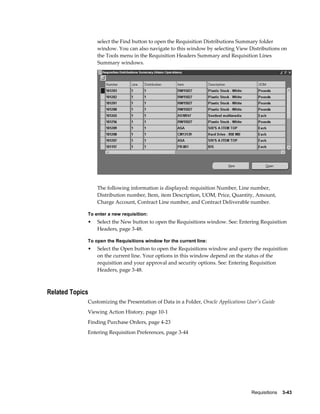 select the Find button to open the Requisition Distributions Summary folder
                 window. You can also navigate to this window by selecting View Distributions on
                 the Tools menu in the Requisition Headers Summary and Requisition Lines
                 Summary windows.




                 The following information is displayed: requisition Number, Line number,
                 Distribution number, Item, item Description, UOM, Price, Quantity, Amount,
                 Charge Account, Contract Line number, and Contract Deliverable number.

             To enter a new requisition:
             •   Select the New button to open the Requisitions window. See: Entering Requisition
                 Headers, page 3-48.

             To open the Requisitions window for the current line:
             •   Select the Open button to open the Requisitions window and query the requisition
                 on the current line. Your options in this window depend on the status of the
                 requisition and your approval and security options. See: Entering Requisition
                 Headers, page 3-48.



Related Topics
             Customizing the Presentation of Data in a Folder, Oracle Applications User's Guide
             Viewing Action History, page 10-1
             Finding Purchase Orders, page 4-23
             Entering Requisition Preferences, page 3-44




                                                                                    Requisitions    3-43
 