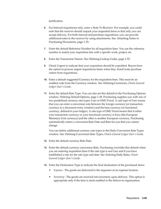 justification.

6.   For Internal requisitions only, enter a Note To Receiver. For example, you could
     note that the receiver should unpack your requested items or that only you can
     accept delivery. For both internal and purchase requisitions, you can provide
     additional notes to the receiver by using attachments. See: Attaching Notes to
     Purchasing Documents, page 1-33.

7.   Enter the default Reference Number for all requisition lines. You use the reference
     number to match your requisition line with a specific work, project, etc.

8.   Enter the Transaction Nature. See: Defining Lookup Codes, page 1-55.

9.   Check Urgent to indicate that your requisition should be expedited. Buyers have
     the option to process urgent requisitions faster when they AutoCreate purchase
     orders from requisitions.

10. Enter a default suggested Currency for the requisition lines. This must be an
     enabled code from the Currency window. See: Defining Currencies, Oracle General
     Ledger User's Guide.

11. Enter the default Rate Type. You can also set this default in the Purchasing Options
     window. Defining Default Options, page 1-38. Purchasing supplies you with one of
     two predefined currency rate types: User or EMU Fixed. A rate type of User means
     that you can enter a conversion rate between the foreign currency (or transaction
     currency in a document entry window) and the base currency (or functional
     currency, defined in your ledger). A rate type of EMU Fixed means that if either
     your transaction currency or your functional currency is Euro (the European
     Monetary Unit currency) and the other is another European currency, Purchasing
     automatically enters a conversion Rate Date and Rate for you that you cannot
     change.
     You can define additional currency rate types in the Daily Conversion Rate Types
     window. See: Defining Conversion Rate Types, Oracle General Ledger User's Guide.

12. Enter the default currency Rate Date.

13. Enter the default currency conversion Rate. Purchasing overrides this default when
     you are entering requisition lines if the rate type is not User and if you have
     established a rate for the rate type and date. See: Entering Daily Rates, Oracle
     General Ledger User's Guide.

14. Enter the Destination Type to indicate the final destination of the purchased items:

     •   Expense - The goods are delivered to the requestor at an expense location.

     •   Inventory - The goods are received into inventory upon delivery. This option is
         appropriate only if the item is stock enabled in the deliver-to organization.




                                                                          Requisitions    3-45
 