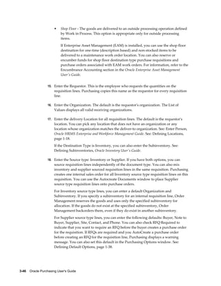 •   Shop Floor - The goods are delivered to an outside processing operation defined
                           by Work in Process. This option is appropriate only for outside processing
                           items.
                           If Enterprise Asset Management (EAM) is installed, you can use the shop floor
                           destination for one-time (description based) and non-stocked items to be
                           delivered to a maintenance work order location. You can also reserve or
                           encumber funds for shop floor destination type purchase requisitions and
                           purchase orders associated with EAM work orders. For information, refer to the
                           Encumbrance Accounting section in the Oracle Enterprise Asset Management
                           User's Guide.


                  15. Enter the Requestor. This is the employee who requests the quantities on the
                       requisition lines. Purchasing copies this name as the requestor for every requisition
                       line.

                  16. Enter the Organization. The default is the requestor's organization. The List of
                       Values displays all valid receiving organizations.

                  17. Enter the delivery Location for all requisition lines. The default is the requestor's
                       location. You can pick any location that does not have an organization or any
                       location whose organization matches the deliver-to organization. See: Enter Person,
                       Oracle HRMS Enterprise and Workforce Management Guide. See: Defining Locations,
                       page 1-18.
                       If the Destination Type is Inventory, you can also enter the Subinventory. See:
                       Defining Subinventories, Oracle Inventory User's Guide.

                  18. Enter the Source type: Inventory or Supplier. If you have both options, you can
                       source requisition lines independently of the document type. You can also mix
                       inventory and supplier sourced requisition lines in the same requisition. Purchasing
                       creates one internal sales order for all Inventory source type requisition lines on this
                       requisition. You can use the Autocreate Documents window to place Supplier
                       source type requisition lines onto purchase orders.
                       For Inventory source type lines, you can enter a default Organization and
                       Subinventory. If you specify a subinventory for an internal requisition line, Order
                       Management reserves the goods and uses only the specified subinventory for
                       allocation. If the goods do not exist at the specified subinventory, Order
                       Management backorders them, even if they do exist in another subinventory.
                       For Supplier source type lines, you can enter the following defaults: Buyer, Note to
                       Buyer, Supplier, Site, Contact, and Phone. You can also check RFQ Required to
                       indicate that you want to require an RFQ before the buyer creates a purchase order
                       for the requisition. If RFQs are required and you AutoCreate a purchase order
                       before creating an RFQ for the requisition line, Purchasing displays a warning
                       message. You can also set this default in the Purchasing Options window. See:
                       Defining Default Options, page 1-38.




3-46    Oracle Purchasing User's Guide
 