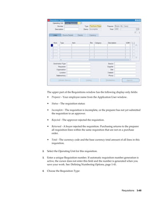 The upper part of the Requisitions window has the following display-only fields:
     •   Preparer - Your employee name from the Application User window.

     •   Status - The requisition status:

     •   Incomplete - The requisition is incomplete, or the preparer has not yet submitted
         the requisition to an approver.

     •   Rejected - The approver rejected the requisition.

     •   Returned - A buyer rejected the requisition. Purchasing returns to the preparer
         all requisition lines within the same requisition that are not on a purchase
         order.

     •   Total - The currency code and the base currency total amount of all lines in this
         requisition.


2.   Select the Operating Unit for this requisition.

3.   Enter a unique Requisition number. If automatic requisition number generation is
     active, the cursor does not enter this field and the number is generated when you
     save your work. See: Defining Numbering Options, page 1-41.

4.   Choose the Requisition Type:




                                                                         Requisitions    3-49
 