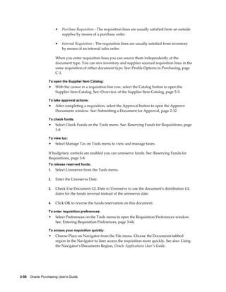 •   Purchase Requisition - The requisition lines are usually satisfied from an outside
                           supplier by means of a purchase order.

                       •   Internal Requisition - The requisition lines are usually satisfied from inventory
                           by means of an internal sales order.

                       When you enter requisition lines you can source them independently of the
                       document type. You can mix inventory and supplier sourced requisition lines in the
                       same requisition of either document type. See: Profile Options in Purchasing, page
                       C-1.

                  To open the Supplier Item Catalog:
                  •    With the cursor in a requisition line row, select the Catalog button to open the
                       Supplier Item Catalog. See: Overview of the Supplier Item Catalog, page 5-5.

                  To take approval actions:
                  •    After completing a requisition, select the Approval button to open the Approve
                       Documents window. See: Submitting a Document for Approval, page 2-32

                  To check funds:
                  •    Select Check Funds on the Tools menu. See: Reserving Funds for Requisitions, page
                       3-8

                  To view tax:
                  •    Select Manage Tax on Tools menu to view and manage taxes.

                  If budgetary controls are enabled you can unreserve funds. See: Reserving Funds for
                  Requisitions, page 3-8
                  To release reserved funds:
                  1.   Select Unreserve from the Tools menu.

                  2.   Enter the Unreserve Date.

                  3.   Check Use Document GL Date to Unreserve to use the document's distribution GL
                       dates for the funds reversal instead of the unreserve date.

                  4.   Click OK to reverse the funds reservation on this document.

                  To enter requisition preferences:
                  •    Select Preferences on the Tools menu to open the Requisition Preferences window.
                       See: Entering Requisition Preferences, page 3-44.

                  To access your requisition quickly:
                  •    Choose Place on Navigator from the File menu. Choose the Documents tabbed
                       region in the Navigator to later access the requisition more quickly. See also: Using
                       the Navigator's Documents Region, Oracle Applications User's Guide.




3-50    Oracle Purchasing User's Guide
 