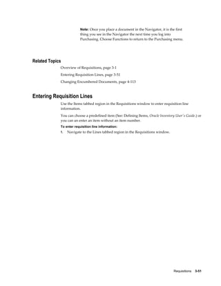 Note: Once you place a document in the Navigator, it is the first
                          thing you see in the Navigator the next time you log into
                          Purchasing. Choose Functions to return to the Purchasing menu.




Related Topics
             Overview of Requisitions, page 3-1
             Entering Requisition Lines, page 3-51
             Changing Encumbered Documents, page 4-113



Entering Requisition Lines
             Use the Items tabbed region in the Requisitions window to enter requisition line
             information.
             You can choose a predefined item (See: Defining Items, Oracle Inventory User's Guide.) or
             you can an enter an item without an item number.
             To enter requisition line information:
             1.   Navigate to the Lines tabbed region in the Requisitions window.




                                                                                     Requisitions    3-51
 