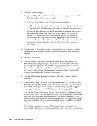 12. Enter the Destination Type:

                       •   Expense - The goods are delivered to the requestor at an expense location. The
                           destination subinventory is not applicable.

                       •   Inventory - The goods are received into inventory upon delivery.

                       •   Shop Floor - The goods are delivered to an outside processing operation defined
                           by Work in Process. Purchasing uses this option for outside processing items.
                           If Enterprise Asset Management (EAM) is installed, you can use the shop floor
                           destination for one-time (description based) and non-stocked items to be
                           delivered to a maintenance work order location. You can also reserve or
                           encumber funds for shop floor destination type purchase requisitions and
                           purchase orders associated with EAM work orders. For information, refer to the
                           Encumbrance Accounting section in the Oracle Enterprise Asset Management
                           User's Guide.


                  13. Enter the name of the employee who is requesting the item. You must provide a
                       Requestor before you can approve the requisition. The default is the requisition
                       preparer.

                  14. Enter the Organization.

                  15. Enter the delivery Location for the requested items. Purchasing defaults the
                       deliver-to location that you assign to the employee in the Enter Person window.
                       You must provide a deliver-to location before you can approve the requisition.
                       Before the source of the line can be Inventory, the deliver-to location must be linked
                       to a customer address in the Customer Addresses window. See: Creating and
                       Updating Customers, Oracle Receivables User's Guide.

                  16. Enter the Subinventory. This field applies only when the Destination Type is
                       Inventory.

                  17. Enter the Source type. The source type determines the source of the requisitioned
                       items. The choice you have in this field is dependent on the PO: Legal Requisition
                       Type profile option. You may be able to use either the Inventory or the Supplier
                       source type, or both types. See: Profile Options in Purchasing, page C-1.
                       Note that if you have both options, you can source requisition lines independently
                       of the document type. You can even mix inventory and supplier sourced requisition
                       lines in the same requisition. Purchasing creates one internal sales order for all
                       inventory source type requisition lines on this requisition. The supplier source type
                       requisition lines are placed onto purchase orders with the AutoCreate Documents
                       window.
                       Even if you are restricted to one type, Purchasing restricts the source type as
                       appropriate for the item. If you are restricted to Inventory but you are requesting a




3-54    Oracle Purchasing User's Guide
 