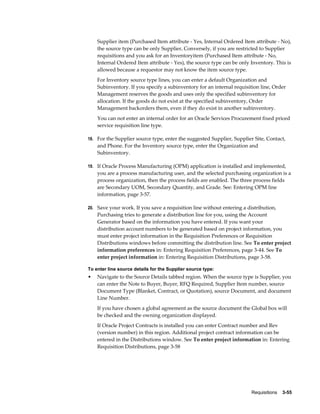 Supplier item (Purchased Item attribute - Yes, Internal Ordered Item attribute - No),
    the source type can be only Supplier. Conversely, if you are restricted to Supplier
    requisitions and you ask for an Inventoryitem (Purchased Item attribute - No,
    Internal Ordered Item attribute - Yes), the source type can be only Inventory. This is
    allowed because a requestor may not know the item source type.
    For Inventory source type lines, you can enter a default Organization and
    Subinventory. If you specify a subinventory for an internal requisition line, Order
    Management reserves the goods and uses only the specified subinventory for
    allocation. If the goods do not exist at the specified subinventory, Order
    Management backorders them, even if they do exist in another subinventory.
    You can not enter an internal order for an Oracle Services Procurement fixed priced
    service requisition line type.

18. For the Supplier source type, enter the suggested Supplier, Supplier Site, Contact,
    and Phone. For the Inventory source type, enter the Organization and
    Subinventory.

19. If Oracle Process Manufacturing (OPM) application is installed and implemented,
    you are a process manufacturing user, and the selected purchasing organization is a
    process organization, then the process fields are enabled. The three process fields
    are Secondary UOM, Secondary Quantity, and Grade. See: Entering OPM line
    information, page 3-57.

20. Save your work. If you save a requisition line without entering a distribution,
    Purchasing tries to generate a distribution line for you, using the Account
    Generator based on the information you have entered. If you want your
    distribution account numbers to be generated based on project information, you
    must enter project information in the Requisition Preferences or Requisition
    Distributions windows before committing the distribution line. See To enter project
    information preferences in: Entering Requisition Preferences, page 3-44. See To
    enter project information in: Entering Requisition Distributions, page 3-58.

To enter line source details for the Supplier source type:
•   Navigate to the Source Details tabbed region. When the source type is Supplier, you
    can enter the Note to Buyer, Buyer, RFQ Required, Supplier Item number, source
    Document Type (Blanket, Contract, or Quotation), source Document, and document
    Line Number.
    If you have chosen a global agreement as the source document the Global box will
    be checked and the owning organization displayed.
    If Oracle Project Contracts is installed you can enter Contract number and Rev
    (version number) in this region. Additional project contract information can be
    entered in the Distributions window. See To enter project information in: Entering
    Requisition Distributions, page 3-58




                                                                        Requisitions    3-55
 