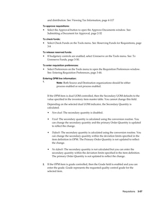 and distribution. See: Viewing Tax Information, page 4-117

To approve requisitions:
•    Select the Approval button to open the Approve Documents window. See:
     Submitting a Document for Approval, page 2-32

To check funds:
•    Select Check Funds on the Tools menu. See: Reserving Funds for Requisitions, page
     3-8

To release reserved funds:
•    If budgetary controls are enabled, select Unreserve on the Tools menu. See: To
     Unreserve Funds, page 3-50.

To enter requisition preferences:
•    Select Preferences on the Tools menu to open the Requisition Preferences window.
     See: Entering Requisition Preferences, page 3-44.

Entering OPM line information:
1.
             Note: Both Source and Destination organizations should be either
             process enabled or not process enabled.


     If the OPM item is dual UOM controlled, then the Secondary UOM defaults to the
     value specified in the inventory item master table. You cannot change this field.
     Depending on the selected dual UOM indicator, the Secondary Quantity is
     calculated.
     •   Non-dual: The secondary quantity is disabled.

     •   Fixed: The secondary quantity is calculated using the conversion routine. You
         can change the secondary quantity and the primary Order Quantity is updated
         to reflect the change.

     •   Default: The secondary quantity is calculated using the conversion routine. You
         can change the secondary quantity within the deviation limits specified in the
         item definition in OPM. The Primary Order Quantity is not updated to reflect
         the change.

     •   No default: The secondary quantity is not calculated but you can enter the
         secondary quantity within the deviation limits specified in the item definition.
         The primary Order Quantity is not updated to reflect the change.


2.   If the OPM item is grade controlled, then the Grade field is enabled and you can
     enter the grade. Grade represents the requested quality control grade for the
     selected item.




                                                                         Requisitions    3-57
 