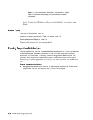 Note: All process items are flagged as Purchasable for use by
                                Oracle Purchasing when they are synchronized to Oracle
                                Inventory.


                       See the Oracle Process Manufacturing Implementation Guide for process item setup
                       details.



Related Topics
                  Overview of Requisitions, page 3-1
                  Using the Account Generator in Oracle Purchasing, page E-6
                  Entering Requisition Headers, page 3-48
                  Changing Encumbered Documents, page 4-113



Entering Requisition Distributions
                  Use the Distributions window to enter requisition distributions or to view distributions
                  that Purchasing has automatically created for you. You can charge the cost of this
                  requisition line to multiple Accounting Flexfields or update the default values you
                  provided in the Requisition Preferences window. Note that if the line source type is
                  Inventory, you cannot approve the requisition if you enter more than one distribution
                  line.
                  To enter requisition distributions:
                  1.   Navigate to the Distributions window by selecting the Distributions button in the
                       Requisitions window. You begin in the Accounts tabbed region.




3-58    Oracle Purchasing User's Guide
 