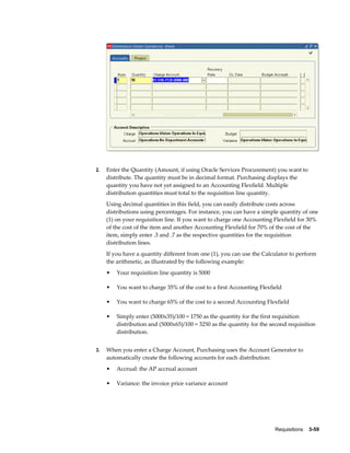 2.   Enter the Quantity (Amount, if using Oracle Services Procurement) you want to
     distribute. The quantity must be in decimal format. Purchasing displays the
     quantity you have not yet assigned to an Accounting Flexfield. Multiple
     distribution quantities must total to the requisition line quantity.
     Using decimal quantities in this field, you can easily distribute costs across
     distributions using percentages. For instance, you can have a simple quantity of one
     (1) on your requisition line. If you want to charge one Accounting Flexfield for 30%
     of the cost of the item and another Accounting Flexfield for 70% of the cost of the
     item, simply enter .3 and .7 as the respective quantities for the requisition
     distribution lines.
     If you have a quantity different from one (1), you can use the Calculator to perform
     the arithmetic, as illustrated by the following example:
     •   Your requisition line quantity is 5000

     •   You want to charge 35% of the cost to a first Accounting Flexfield

     •   You want to charge 65% of the cost to a second Accounting Flexfield

     •   Simply enter (5000x35)/100 = 1750 as the quantity for the first requisition
         distribution and (5000x65)/100 = 3250 as the quantity for the second requisition
         distribution.


3.   When you enter a Charge Account, Purchasing uses the Account Generator to
     automatically create the following accounts for each distribution:
     •   Accrual: the AP accrual account

     •   Variance: the invoice price variance account




                                                                        Requisitions    3-59
 