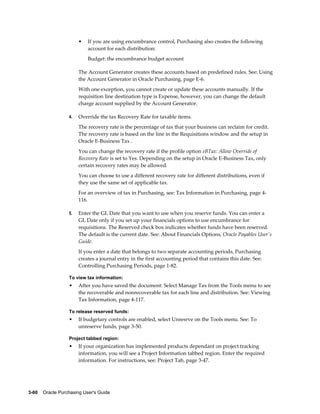 •   If you are using encumbrance control, Purchasing also creates the following
                           account for each distribution:
                           Budget: the encumbrance budget account

                       The Account Generator creates these accounts based on predefined rules. See: Using
                       the Account Generator in Oracle Purchasing, page E-6.
                       With one exception, you cannot create or update these accounts manually. If the
                       requisition line destination type is Expense, however, you can change the default
                       charge account supplied by the Account Generator.

                  4.   Override the tax Recovery Rate for taxable items.
                       The recovery rate is the percentage of tax that your business can reclaim for credit.
                       The recovery rate is based on the line in the Requisitions window and the setup in
                       Oracle E-Business Tax .
                       You can change the recovery rate if the profile option eBTax: Allow Override of
                       Recovery Rate is set to Yes. Depending on the setup in Oracle E-Business Tax, only
                       certain recovery rates may be allowed.
                       You can choose to use a different recovery rate for different distributions, even if
                       they use the same set of applicable tax.
                       For an overview of tax in Purchasing, see: Tax Information in Purchasing, page 4-
                       116.

                  5.   Enter the GL Date that you want to use when you reserve funds. You can enter a
                       GL Date only if you set up your financials options to use encumbrance for
                       requisitions. The Reserved check box indicates whether funds have been reserved.
                       The default is the current date. See: About Financials Options, Oracle Payables User's
                       Guide.
                       If you enter a date that belongs to two separate accounting periods, Purchasing
                       creates a journal entry in the first accounting period that contains this date. See:
                       Controlling Purchasing Periods, page 1-82.

                  To view tax information:
                  •    After you have saved the document: Select Manage Tax from the Tools menu to see
                       the recoverable and nonrecoverable tax for each line and distribution. See: Viewing
                       Tax Information, page 4-117.

                  To release reserved funds:
                  •    If budgetary controls are enabled, select Unresrve on the Tools menu. See: To
                       unreserve funds, page 3-50.

                  Project tabbed region:
                  •    If your organization has implemented products dependant on project tracking
                       information, you will see a Project Information tabbed region. Enter the required
                       information. For instructions, see: Project Tab, page 3-47.




3-60    Oracle Purchasing User's Guide
 