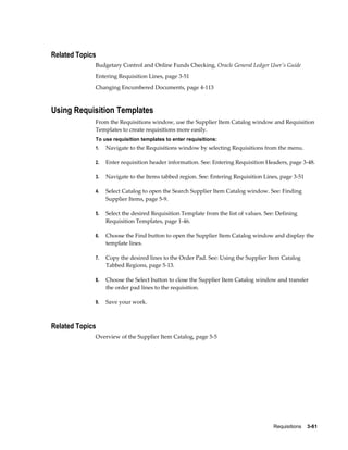 Related Topics
             Budgetary Control and Online Funds Checking, Oracle General Ledger User's Guide
             Entering Requisition Lines, page 3-51
             Changing Encumbered Documents, page 4-113



Using Requisition Templates
             From the Requisitions window, use the Supplier Item Catalog window and Requisition
             Templates to create requisitions more easily.
             To use requisition templates to enter requisitions:
             1.   Navigate to the Requisitions window by selecting Requisitions from the menu.

             2.   Enter requisition header information. See: Entering Requisition Headers, page 3-48.

             3.   Navigate to the Items tabbed region. See: Entering Requisition Lines, page 3-51

             4.   Select Catalog to open the Search Supplier Item Catalog window. See: Finding
                  Supplier Items, page 5-9.

             5.   Select the desired Requisition Template from the list of values. See: Defining
                  Requisition Templates, page 1-46.

             6.   Choose the Find button to open the Supplier Item Catalog window and display the
                  template lines.

             7.   Copy the desired lines to the Order Pad. See: Using the Supplier Item Catalog
                  Tabbed Regions, page 5-13.

             8.   Choose the Select button to close the Supplier Item Catalog window and transfer
                  the order pad lines to the requisition.

             9.   Save your work.



Related Topics
             Overview of the Supplier Item Catalog, page 5-5




                                                                                      Requisitions    3-61
 