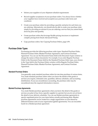 •   Inform your suppliers of your shipment schedule requirements

                   •   Record supplier acceptances of your purchase orders. You always know whether
                       your suppliers have received and accepted your purchase order terms and
                       conditions

                   •   Create your purchase orders by providing a quantity and price for each item you
                       are ordering. Alternatively, you should also be able to create your purchase order
                       simply by providing an amount if you are ordering a service that you cannot break
                       down by price and quantity

                   •   Create purchase orders that leverage flexible pricing structures or implement
                       complex pricing from Oracle Advanced Pricing

                   •   Copy purchase orders. See: Copying Purchase Orders, page 4-99.



Purchase Order Types
                   Purchasing provides the following purchase order types: Standard Purchase Order,
                   Planned Purchase Order, Blanket Purchase Agreement, and Contract Purchase
                   Agreement. You can use the Document Name field in the Document Types window to
                   change the names of these documents. For example, if you enter Regular Purchase
                   Order in the Document Name field for the Standard Purchase Order type, your choices
                   in the Type field in the Purchase Orders window will be Regular Purchase Order,
                   Planned Purchase Order, Blanket Purchase Agreement, and Contract Purchase
                   Agreement.


Standard Purchase Orders
                   You generally create standard purchase orders for one-time purchase of various items.
                   You create standard purchase orders when you know the details of the goods or
                   services you require, estimated costs, quantities, delivery schedules, and accounting
                   distributions. If you use encumbrance accounting, the purchase order may be
                   encumbered since the required information is known.


Blanket Purchase Agreements
                   You create blanket purchase agreements when you know the detail of the goods or
                   services you plan to buy from a specific supplier in a period, but you do not yet know
                   the detail of your delivery schedules. You can use blanket purchase agreements to
                   specify negotiated prices for your items before actually purchasing them. Blanket
                   purchase agreements can be created for a single organization or to be shared by
                   different business units of your organization (global agreements). You can encumber
                   funds for a blanket purchase agreement.




4-2    Oracle Purchasing User's Guide
 