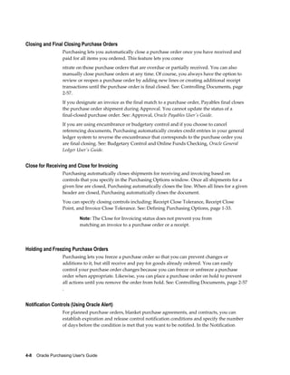 Closing and Final Closing Purchase Orders
                   Purchasing lets you automatically close a purchase order once you have received and
                   paid for all items you ordered. This feature lets you conce
                   ntrate on those purchase orders that are overdue or partially received. You can also
                   manually close purchase orders at any time. Of course, you always have the option to
                   review or reopen a purchase order by adding new lines or creating additional receipt
                   transactions until the purchase order is final closed. See: Controlling Documents, page
                   2-57.
                   If you designate an invoice as the final match to a purchase order, Payables final closes
                   the purchase order shipment during Approval. You cannot update the status of a
                   final-closed purchase order. See: Approval, Oracle Payables User's Guide.
                   If you are using encumbrance or budgetary control and if you choose to cancel
                   referencing documents, Purchasing automatically creates credit entries in your general
                   ledger system to reverse the encumbrance that corresponds to the purchase order you
                   are final closing. See: Budgetary Control and Online Funds Checking, Oracle General
                   Ledger User's Guide.


Close for Receiving and Close for Invoicing
                   Purchasing automatically closes shipments for receiving and invoicing based on
                   controls that you specify in the Purchasing Options window. Once all shipments for a
                   given line are closed, Purchasing automatically closes the line. When all lines for a given
                   header are closed, Purchasing automatically closes the document.
                   You can specify closing controls including: Receipt Close Tolerance, Receipt Close
                   Point, and Invoice Close Tolerance. See: Defining Purchasing Options, page 1-33.

                           Note: The Close for Invoicing status does not prevent you from
                           matching an invoice to a purchase order or a receipt.




Holding and Freezing Purchase Orders
                   Purchasing lets you freeze a purchase order so that you can prevent changes or
                   additions to it, but still receive and pay for goods already ordered. You can easily
                   control your purchase order changes because you can freeze or unfreeze a purchase
                   order when appropriate. Likewise, you can place a purchase order on hold to prevent
                   all actions until you remove the order from hold. See: Controlling Documents, page 2-57
                   .


Notification Controls (Using Oracle Alert)
                   For planned purchase orders, blanket purchase agreements, and contracts, you can
                   establish expiration and release control notification conditions and specify the number
                   of days before the condition is met that you want to be notified. In the Notification




4-8    Oracle Purchasing User's Guide
 