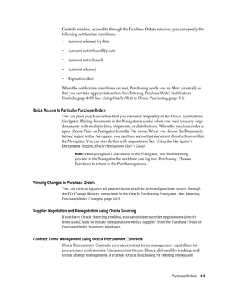 Controls window, accessible through the Purchase Orders window, you can specify the
                following notification conditions:
                •   Amount released by date

                •   Amount not released by date

                •   Amount not released

                •   Amount released

                •   Expiration date

                When the notification conditions are met, Purchasing sends you an Alert (or email) so
                that you can take appropriate action. See: Entering Purchase Order Notification
                Controls, page 4-80. See: Using Oracle Alert in Oracle Purchasing, page B-1.


Quick Access to Particular Purchase Orders
                You can place purchase orders that you reference frequently in the Oracle Applications
                Navigator. Placing documents in the Navigator is useful when you need to query large
                documents with multiple lines, shipments, or distributions. When the purchase order is
                open, choose Place on Navigator from the File menu. When you choose the Documents
                tabbed region in the Navigator, you can then access that document directly from within
                the Navigator. You can also do this with requisitions. See: Using the Navigator's
                Documents Region, Oracle Applications User's Guide.

                        Note: Once you place a document in the Navigator, it is the first thing
                        you see in the Navigator the next time you log into Purchasing. Choose
                        Functions to return to the Purchasing menu.




Viewing Changes to Purchase Orders
                You can view at a glance all past revisions made to archived purchase orders through
                the PO Change History menu item in the Oracle Purchasing Navigator. See: Viewing
                Purchase Order Changes, page 10-3.


Supplier Negotiation and Renegotiation using Oracle Sourcing
                If you have Oracle Sourcing enabled, you can initiate supplier negotiations directly
                from AutoCreate or initiate renegotiations with a supplier from the Purchase Order or
                Purchase Order Summary windows.


Contract Terms Management Using Oracle Procurement Contracts
                Oracle Procurement Contracts provides contract terms management capabilities for
                procurement professionals. Using a contract terms library, deliverables tracking, and
                formal change management, it extends Oracle Purchasing by offering embedded




                                                                                    Purchase Orders    4-9
 
