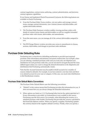 contract negotiation, contract terms authoring, contract administration, and electronic
                  contract signature capabilities.
                  If you license and implement Oracle Procurement Contracts, the following features are
                  available in Oracle Purchasing:
                  •    From the Purchase Order Terms window, you can author and manage contract
                       terms, manage contract documents, view contract clauses and deliverables, and
                       update deliverable statuses.

                  •    The Purchase Order Summary window enables viewing purchase orders with
                       details of contract terms clauses and deliverables as well as a supplier formatted
                       purchase order with clauses, deliverables, and amendments.

                  •    From the main menu, you can manage all of the contract deliverables assigned to
                       you.

                  •    The PO Change History window provides easy access to amendments to clauses,
                       sections, deliverables, and changes to purchase order attributes.



Purchase Order Defaulting Rules
                  Purchasing uses a comprehensive defaulting mechanism to provide most required
                  purchase order information and minimize document creation time. For example, when
                  you are entering a standard purchase order and you want only one shipment and
                  distribution for each purchase order line, you do not need to navigate beyond the Lines
                  tabbed region unless you want to change the default information in the shipments and
                  distributions that Purchasing automatically creates.
                  Note that the Account Generator may be unable to build accounts for a number of
                  reasons related to defaults. For example, if you have entered a one-time item and there
                  is no default account for your user or category. In this case, you must enter distributions
                  in the Distributions window.


Purchase Order Default Matrix Conventions
                  The Purchase Order Default Matrix uses the following conventions:
                  •    "Default" in this context means that Purchasing provides this information for you. It
                       does not mean that you can always change the defaulted information.

                  •    When options are listed as 1-2-3, Purchasing looks first for the option specified as 3.
                       If new information is provided, or if information is not available in this source,
                       Purchasing uses the next source. For example, when defaulting the currency to a
                       standard purchase order header, Purchasing first provides the currency specified in
                       the Financials Options window. When you specify a supplier, Purchasing updates
                       the currency based on the supplier's default currency. Finally, when you specify a




4-10    Oracle Purchasing User's Guide
 