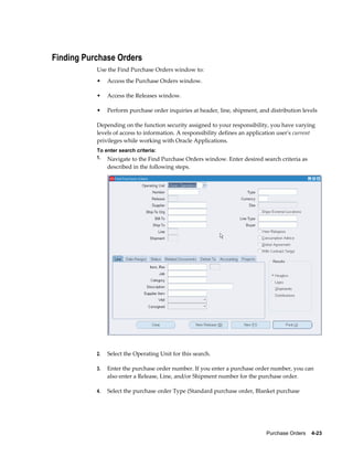 Finding Purchase Orders
           Use the Find Purchase Orders window to:
           •    Access the Purchase Orders window.

           •    Access the Releases window.

           •    Perform purchase order inquiries at header, line, shipment, and distribution levels

           Depending on the function security assigned to your responsibility, you have varying
           levels of access to information. A responsibility defines an application user's current
           privileges while working with Oracle Applications.
           To enter search criteria:
           1. Navigate to the Find Purchase Orders window. Enter desired search criteria as
                described in the following steps.




           2.   Select the Operating Unit for this search.

           3.   Enter the purchase order number. If you enter a purchase order number, you can
                also enter a Release, Line, and/or Shipment number for the purchase order.

           4.   Select the purchase order Type (Standard purchase order, Blanket purchase




                                                                              Purchase Orders    4-23
 