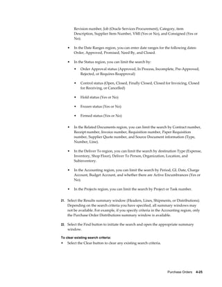 Revision number, Job (Oracle Services Procurement), Category, item
        Description, Supplier Item Number, VMI (Yes or No), and Consigned (Yes or
        No).

    •   In the Date Ranges region, you can enter date ranges for the following dates:
        Order, Approved, Promised, Need By, and Closed.

    •   In the Status region, you can limit the search by:
        •    Order Approval status (Approved, In Process, Incomplete, Pre-Approved,
             Rejected, or Requires Reapproval)

        •    Control status (Open, Closed, Finally Closed, Closed for Invoicing, Closed
             for Receiving, or Cancelled)

        •    Hold status (Yes or No)

        •    Frozen status (Yes or No)

        •    Firmed status (Yes or No)


    •   In the Related Documents region, you can limit the search by Contract number,
        Receipt number, Invoice number, Requisition number, Paper Requisition
        number, Supplier Quote number, and Source Document information (Type,
        Number, Line).

    •   In the Deliver To region, you can limit the search by destination Type (Expense,
        Inventory, Shop Floor), Deliver To Person, Organization, Location, and
        Subinventory.

    •   In the Accounting region, you can limit the search by Period, GL Date, Charge
        Account, Budget Account, and whether there are Active Encumbrances (Yes or
        No).

    •   In the Projects region, you can limit the search by Project or Task number.


21. Select the Results summary window (Headers, Lines, Shipments, or Distributions).
    Depending on the search criteria you have specified, all summary windows may
    not be available. For example, if you specify criteria in the Accounting region, only
    the Purchase Order Distributions summary window is available.

22. Select the Find button to initiate the search and open the appropriate summary
    window.

To clear existing search criteria:
•   Select the Clear button to clear any existing search criteria.




                                                                     Purchase Orders    4-25
 