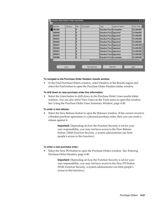 To navigate to the Purchase Order Headers results window:
•   In the Find Purchase Orders window, select Headers in the Results region and
    select the Find button to open the Purchase Order Headers folder window.

To drill down to view purchase order line information:
•   Select the Lines button to drill down to the Purchase Order Lines results folder
    window. You can also select View Lines on the Tools menu to open this window.
    See: Using the Purchase Order Lines Summary Window, page 4-30.

To enter a new release:
•   Select the New Release button to open the Releases window. If the current record is
    a blanket purchase agreement or a planned purchase order, then you can create a
    release against it.

            Important: Depending on how the Function Security is set for your
            user responsibility, you may not have access to the New Release
            button. (With Function Security, a system administrator can limit
            people's access to this function.)



To enter a new purchase order:
•   Select the New PO button to open the Purchase Orders window. See: Entering
    Purchase Order Headers, page 4-40.

            Important: Depending on how the Function Security is set for your
            user responsibility, you may not have access to the New PO button.
            (With Function Security, a system administrator can limit people's
            access to this function.)




                                                                  Purchase Orders    4-27
 