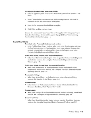 To communicate the purchase order to the supplier:
                1.   Select an approved purchase order and then select Communicate from the Tools
                     menu.

                2.   In the Communicate window select the method that you would like to use to
                     communicate this purchase order to the supplier.

                3.   Enter the Fax number or Email address as needed.

                4.   Click OK to send the purchase order.

                You can also communicate purchase orders to the supplier at the time you approve
                them. See: Submitting a Document for Approval, page 2-32. See: Communicating
                Purchase Orders to Suppliers, page 4-6.


Inquire Menu Options
                To navigate to the Purchase Order Lines results window:
                •    In the Find Purchase Orders window, select Lines in the Results region and select
                     the Find button to open the Purchase Order Lines folder window. You can also
                     navigate to this window by selecting View Lines on the Inquire menu in the
                     Purchase Order Headers results folder window.

                To drill down to view purchase order shipment information:
                •    Select View Shipments on the Inquire menu to open the Purchase Order Shipments
                     results folder window. See: Using the Purchase Order Shipments Summary
                     Window, page 4-32.

                To drill down to view purchase order distributions information:
                •    Select View Distributions on the Inquire menu to open the Purchase Order
                     Distributions results folder window. See: Using the Purchase Order Distributions
                     Summary Window, page 4-35.

                To view action history:
                •    Select View Action History on the Inquire menu to open the Action History
                     window. See: Viewing Action History, page 10-1.

                To view invoices:
                •    Select Invoices on the Inquire menu to view invoice information: See: Invoice
                     Overview (Payables), Oracle Payables User's Guide.

                To view receipts:
                •    Select View Receipts on the Inquire menu to open the Find Receiving Transactions
                     window. See: Finding Receiving Transactions (Summary), page 9-41.

                To view requisitions:
                •    Select View Requisitions on the Inquire menu to open the Requisition Summary
                     window. See: Using the Requisition Headers Summary Window, page 3-39.




                                                                                   Purchase Orders    4-29
 