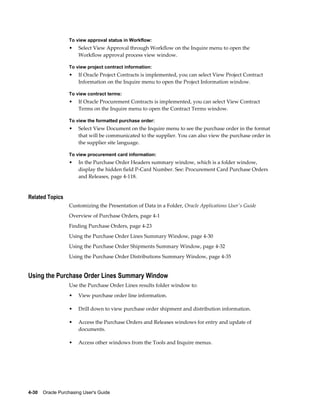 To view approval status in Workflow:
                  •    Select View Approval through Workflow on the Inquire menu to open the
                       Workflow approval process view window.

                  To view project contract information:
                  •    If Oracle Project Contracts is implemented, you can select View Project Contract
                       Information on the Inquire menu to open the Project Information window.

                  To view contract terms:
                  •    If Oracle Procurement Contracts is implemented, you can select View Contract
                       Terms on the Inquire menu to open the Contract Terms window.

                  To view the formatted purchase order:
                  •    Select View Document on the Inquire menu to see the purchase order in the format
                       that will be communicated to the supplier. You can also view the purchase order in
                       the supplier site language.

                  To view procurement card information:
                  •    In the Purchase Order Headers summary window, which is a folder window,
                       display the hidden field P-Card Number. See: Procurement Card Purchase Orders
                       and Releases, page 4-118.


Related Topics
                  Customizing the Presentation of Data in a Folder, Oracle Applications User's Guide
                  Overview of Purchase Orders, page 4-1
                  Finding Purchase Orders, page 4-23
                  Using the Purchase Order Lines Summary Window, page 4-30
                  Using the Purchase Order Shipments Summary Window, page 4-32
                  Using the Purchase Order Distributions Summary Window, page 4-35


Using the Purchase Order Lines Summary Window
                  Use the Purchase Order Lines results folder window to:
                  •    View purchase order line information.

                  •    Drill down to view purchase order shipment and distribution information.

                  •    Access the Purchase Orders and Releases windows for entry and update of
                       documents.

                  •    Access other windows from the Tools and Inquire menus.




4-30    Oracle Purchasing User's Guide
 