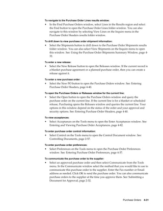 To navigate to the Purchase Order Lines results window:
•   In the Find Purchase Orders window, select Lines in the Results region and select
    the Find button to open the Purchase Order Lines folder window. You can also
    navigate to this window by selecting View Lines on the Inquire menu in the
    Purchase Order Headers results folder window.

To drill down to view purchase order shipment information:
•   Select the Shipments button to drill down to the Purchase Order Shipments results
    folder window. You can also select View Shipments on the Inquire menu to open
    this window. See: Using the Purchase Order Shipments Summary Window, page 4-
    32.

To enter a new release:
•   Select the New Release button to open the Releases window. If the current record is
    a blanket purchase agreement or a planned purchase order, then you can create a
    release against it.

To enter a new purchase order:
•   Select the New PO button to open the Purchase Orders window. See: Entering
    Purchase Order Headers, page 4-40.

To open the Purchase Orders or Releases window for the current line:
•   Select the Open button to open the Purchase Orders window and query the
    purchase order on the current line. If the current line is for a blanket or scheduled
    release, Purchasing opens the Releases window and queries the current line. Your
    options in this window depend on the status of the order and your approval and
    security options. See: Entering Purchase Order Headers, page 4-40.

To view acceptances:
•   Select Acceptances on the Tools menu to open the Enter Acceptances window. See:
    Entering and Viewing Purchase Order Acceptances, page 4-82.

To enter purchase order control information:
•   Select Control on the Tools menu to open the Control Document window. See:
    Controlling Documents, page 2-57.

To enter purchase order preferences:
•   Select Preferences on the Tools menu to open the Purchase Order Preferences
    window. See: Entering Purchase Order Preferences, page 4-37.

To communicate the purchase order to the supplier:
•   Select an approved purchase order and then select Communicate from the Tools
    menu. In the Communicate window select the method that you would like to use to
    communicate this purchase order to the supplier. Enter the Fax number or Email
    address as needed. Click OK to send the purchase order. You can also communicate
    purchase orders to the supplier at the time you approve them. See: Submitting a
    Document for Approval, page 2-32.




                                                                    Purchase Orders    4-31
 