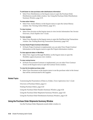 To drill down to view purchase order distributions information:
                  •    Select View Distributions on the Inquire menu to open the Purchase Order
                       Distributions results folder window. See: Using the Purchase Order Distributions
                       Summary Window, page 4-35.

                  To view action history:
                  •    Select View Action History on the Inquire menu to open the Action History
                       window. See: Viewing Action History, page 10-1.

                  To view invoices:
                  •    Select View Invoices on the Inquire menu to view invoice information: See: Invoice
                       Overview, Oracle Payables User's Guide.

                  To view receipts:
                  •    Select View Receipts on the Inquire menu to open the Find Receiving Transactions
                       window. See: Finding Receiving Transactions (Summary), page 9-41.

                  To view Oracle Project Contract information:
                  •    If Oracle Project Contracts is implemented, you can select View Project Contract
                       Information on the Inquire menu to open the Projects Information window.

                  To view approval status in Workflow:
                  •    Select View Approval through Workflow on the Inquire menu to open the
                       Workflow approval process view window.

                  To view contract terms:
                  •    If Oracle Procurement Contracts is implemented, you can select View Contract
                       Terms on the Inquire menu to open the Contract Terms window.

                  To view the formatted purchase order:
                  •    Select View Document on the Inquire menu to see the purchase order in the format
                       that will be communicated to the supplier.


Related Topics
                  Customizing the Presentation of Data in a Folder, Oracle Applications User's Guide
                  Overview of Purchase Orders, page 4-1
                  Finding Purchase Orders, page 4-23
                  Using the Purchase Order Headers Summary Window, page 4-26
                  Using the Purchase Order Shipments Summary Window, page 4-32
                  Using the Purchase Order Distributions Summary Window, page 4-35


Using the Purchase Order Shipments Summary Window
                  Use the Purchase Order Shipments results folder window to:




4-32    Oracle Purchasing User's Guide
 