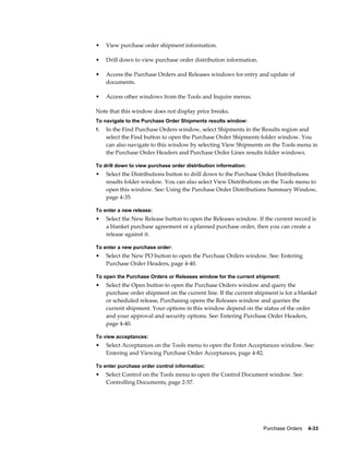 •    View purchase order shipment information.

•    Drill down to view purchase order distribution information.

•    Access the Purchase Orders and Releases windows for entry and update of
     documents.

•    Access other windows from the Tools and Inquire menus.

Note that this window does not display price breaks.
To navigate to the Purchase Order Shipments results window:
1.   In the Find Purchase Orders window, select Shipments in the Results region and
     select the Find button to open the Purchase Order Shipments folder window. You
     can also navigate to this window by selecting View Shipments on the Tools menu in
     the Purchase Order Headers and Purchase Order Lines results folder windows.

To drill down to view purchase order distribution information:
•    Select the Distributions button to drill down to the Purchase Order Distributions
     results folder window. You can also select View Distributions on the Tools menu to
     open this window. See: Using the Purchase Order Distributions Summary Window,
     page 4-35.

To enter a new release:
•    Select the New Release button to open the Releases window. If the current record is
     a blanket purchase agreement or a planned purchase order, then you can create a
     release against it.

To enter a new purchase order:
•    Select the New PO button to open the Purchase Orders window. See: Entering
     Purchase Order Headers, page 4-40.

To open the Purchase Orders or Releases window for the current shipment:
•    Select the Open button to open the Purchase Orders window and query the
     purchase order shipment on the current line. If the current shipment is for a blanket
     or scheduled release, Purchasing opens the Releases window and queries the
     current shipment. Your options in this window depend on the status of the order
     and your approval and security options. See: Entering Purchase Order Headers,
     page 4-40.

To view acceptances:
•    Select Acceptances on the Tools menu to open the Enter Acceptances window. See:
     Entering and Viewing Purchase Order Acceptances, page 4-82.

To enter purchase order control information:
•    Select Control on the Tools menu to open the Control Document window. See:
     Controlling Documents, page 2-57.




                                                                    Purchase Orders    4-33
 