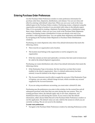 Entering Purchase Order Preferences
           Use the Purchase Order Preferences window to enter preference information for
           purchase order lines, shipments, distributions, and releases. You can save time and
           effort by entering valid default values here. When you save your work in the Lines
           tabbed region in the Purchase Orders window, Purchasing creates a shipment using the
           organization and ship-to location if you provided valid values in the defaults region.
           Then, if it is successful in creating a shipment, Purchasing creates a distribution using
           these values. Similarly, when you save your work in the Purchase Order Shipments
           window, Purchasing creates a distribution if it does not already exist and if you
           provided a valid organization here. You can update these shipments and distributions
           by navigating to the Purchase Order Shipments or Purchase Order Distributions
           windows.
           Purchasing can create shipments only when it has default information that meets the
           following criteria:
           •   There must be an organization and a location.

           •   The location must belong to the organization or not be assigned to any
               organization.

           •   If the line contains an item (and optionally a revision), that item (and revision) must
               be valid in the default shipment organization.

           Purchasing can create distributions only when it has default information that meets the
           following criteria:
           •   If the Destination Type is Inventory, the line must have an item that is stock
               enabled in the ship-to organization. Also, if a default subinventory has been
               entered, it must be defined in the ship-to organization.

           •   The Account Generator must be able to supply the accounts. If the Destination Type
               is Expense, you can enter a default charge account, which overrides any account
               supplied by the Account Generator.

           •   If you are using encumbrance accounting, you must enter a default GL date.

           Purchasing uses the preferences you enter in this window for the current line and all
           subsequent purchase order lines that you enter during this user session. Thus, for
           existing purchase orders, the defaults apply only to new lines, shipments, and
           distributions that you add during this session. If you want to clear the default
           information, either choose Delete Record in the Purchase Order Preferences window or
           exit the application. The default values are only valid for the session in which you are
           currently working. The are not saved to the database.
           To enter main preferences:
           1. Navigate to the Purchase Order Preferences window by selecting Preferences on the




                                                                               Purchase Orders    4-37
 