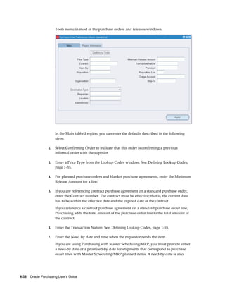 Tools menu in most of the purchase orders and releases windows.




                       In the Main tabbed region, you can enter the defaults described in the following
                       steps.

                  2.   Select Confirming Order to indicate that this order is confirming a previous
                       informal order with the supplier.

                  3.   Enter a Price Type from the Lookup Codes window. See: Defining Lookup Codes,
                       page 1-55.

                  4.   For planned purchase orders and blanket purchase agreements, enter the Minimum
                       Release Amount for a line.

                  5.   If you are referencing contract purchase agreement on a standard purchase order,
                       enter the Contract number. The contract must be effective; that is, the current date
                       has to be within the effective date and the expired date of the contract.
                       If you reference a contract purchase agreement on a standard purchase order line,
                       Purchasing adds the total amount of the purchase order line to the total amount of
                       the contract.

                  6.   Enter the Transaction Nature. See: Defining Lookup Codes, page 1-55.

                  7.   Enter the Need By date and time when the requestor needs the item..
                       If you are using Purchasing with Master Scheduling/MRP, you must provide either
                       a need-by date or a promised-by date for shipments that correspond to purchase
                       order lines with Master Scheduling/MRP planned items. A need-by date is also




4-38    Oracle Purchasing User's Guide
 