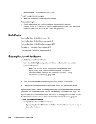 Subinventories, Oracle Inventory User's Guide.

                  To apply your preference changes:
                  •    Select the Apply button to apply your changes.

                  Project tabbed region
                  •    If your organization has implemented Oracle Projects, Oracle Project
                       Manufacturing, or Oracle Grants use the Project tabbed region to enter additional
                       information for those products. See: Project Tab, page 3-47



Related Topics
                  Entering Purchase Order Lines, page 4-46
                  Entering Purchase Order Shipments, page 4-67
                  Entering Purchase Order Distributions, page 4-75
                  Overview of Purchasing Options, page 1-33
                  Purchase Order Defaulting Rules, page 4-10



Entering Purchase Order Headers
                  Use the Purchase Orders window to:
                  •    Enter standard and planned purchase orders as well as blanket and contract
                       purchase agreements

                                Note: You can also receive blanket purchase agreement lines
                                electronically from your suppliers through the Purchasing
                                Documents Open Interface. See: Receiving Price/Sales Catalog
                                Information Electronically, page 5-18.



                  •    Enter purchase orders from paper requisitions or without a requisition

                  •    Take approval actions on individual purchase orders and agreements on-line

                  If you want to create a release against a planned purchase order or a blanket purchase
                  agreement, use the Enter Releases window. See: Entering Release Headers, page 4-84.
                  If you want to place on-line requisitions onto a new or existing purchase order, use the
                  AutoCreate Documents window. See: Autocreate Documents Overview, page 6-1.
                  To enter purchase order headers:
                  1.   Navigate to the Purchase Orders window:
                       •   by selecting the New PO button in the Find Purchase Orders window or any of
                           its results windows




4-40    Oracle Purchasing User's Guide
 
