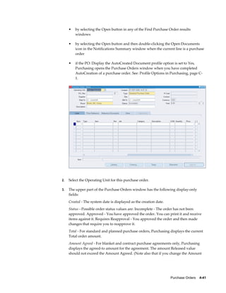 •   by selecting the Open button in any of the Find Purchase Order results
         windows

     •   by selecting the Open button and then double-clicking the Open Documents
         icon in the Notifications Summary window when the current line is a purchase
         order

     •   if the PO: Display the AutoCreated Document profile option is set to Yes,
         Purchasing opens the Purchase Orders window when you have completed
         AutoCreation of a purchase order. See: Profile Options in Purchasing, page C-
         1.




2.   Select the Operating Unit for this purchase order.

3.   The upper part of the Purchase Orders window has the following display-only
     fields:
     Created - The system date is displayed as the creation date.
     Status - Possible order status values are: Incomplete - The order has not been
     approved. Approved - You have approved the order. You can print it and receive
     items against it. Requires Reapproval - You approved the order and then made
     changes that require you to reapprove it.
     Total - For standard and planned purchase orders, Purchasing displays the current
     Total order amount.
     Amount Agreed - For blanket and contract purchase agreements only, Purchasing
     displays the agreed-to amount for the agreement. The amount Released value
     should not exceed the Amount Agreed. (Note also that if you change the Amount




                                                                    Purchase Orders    4-41
 