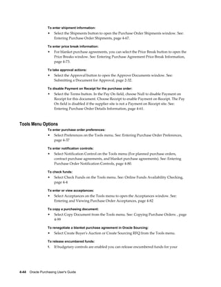 To enter shipment information:
                  •    Select the Shipments button to open the Purchase Order Shipments window. See:
                       Entering Purchase Order Shipments, page 4-67.

                  To enter price break information:
                  •    For blanket purchase agreements, you can select the Price Break button to open the
                       Price Breaks window. See: Entering Purchase Agreement Price Break Information,
                       page 4-73.

                  To take approval actions:
                  •    Select the Approval button to open the Approve Documents window. See:
                       Submitting a Document for Approval, page 2-32.

                  To disable Payment on Receipt for the purchase order:
                  •    Select the Terms button. In the Pay On field, choose Null to disable Payment on
                       Receipt for this document. Choose Receipt to enable Payment on Receipt. The Pay
                       On field is disabled if the supplier site is not a Payment on Receipt site. See:
                       Entering Purchase Order Details Information, page 4-61.



Tools Menu Options
                  To enter purchase order preferences:
                  •    Select Preferences on the Tools menu. See: Entering Purchase Order Preferences,
                       page 4-37

                  To enter notification controls:
                  •    Select Notification Control on the Tools menu (For planned purchase orders,
                       contract purchase agreements, and blanket purchase agreements). See: Entering
                       Purchase Order Notification Controls, page 4-80.

                  To check funds:
                  •    Select Check Funds on the Tools menu. See: Online Funds Availability Checking,
                       page 4-4

                  To enter or view acceptances:
                  •    Select Acceptances on the Tools menu to open the Acceptances window. See:
                       Entering and Viewing Purchase Order Acceptances, page 4-82

                  To copy a purchasing document:
                  •    Select Copy Document from the Tools menu. See: Copying Purchase Orders: , page
                       4-99

                  To renegotiate a blanket purchase agreement in Oracle Sourcing:
                  •    Select Create Buyer's Auction or Create Sourcing RFQ from the Tools menu.

                  To release encumbered funds:
                  1.   If budgetary controls are enabled you can release encumbered funds for your




4-44    Oracle Purchasing User's Guide
 