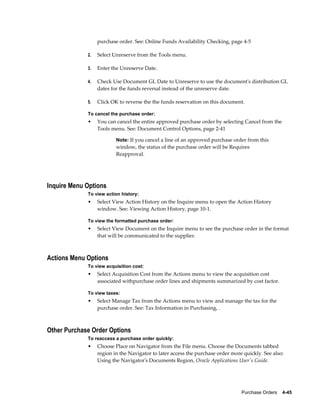 purchase order. See: Online Funds Availability Checking, page 4-5

             2.   Select Unreserve from the Tools menu.

             3.   Enter the Unreserve Date.

             4.   Check Use Document GL Date to Unreserve to use the document's distribution GL
                  dates for the funds reversal instead of the unreserve date.

             5.   Click OK to reverse the the funds reservation on this document.

             To cancel the purchase order:
             •    You can cancel the entire approved purchase order by selecting Cancel from the
                  Tools menu. See: Document Control Options, page 2-41

                          Note: If you cancel a line of an approved purchase order from this
                          window, the status of the purchase order will be Requires
                          Reapproval.




Inquire Menu Options
             To view action history:
             •    Select View Action History on the Inquire menu to open the Action History
                  window. See: Viewing Action History, page 10-1.

             To view the formatted purchase order:
             •    Select View Document on the Inquire menu to see the purchase order in the format
                  that will be communicated to the supplier.



Actions Menu Options
             To view acquisition cost:
             •    Select Acquisition Cost from the Actions menu to view the acquisition cost
                  associated withpurchase order lines and shipments summarized by cost factor.

             To view taxes:
             •    Select Manage Tax from the Actions menu to view and manage the tax for the
                  purchase order. See: Tax Information in Purchasing, .



Other Purchase Order Options
             To reaccess a purchase order quickly:
             •    Choose Place on Navigator from the File menu. Choose the Documents tabbed
                  region in the Navigator to later access the purchase order more quickly. See also:
                  Using the Navigator's Documents Region, Oracle Applications User's Guide.




                                                                                 Purchase Orders    4-45
 