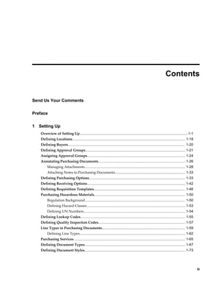  
                                                                                                                    Contents


Send Us Your Comments

Preface

1   Setting Up
    Overview of Setting Up............................................................................................................. 1-1
    Defining Locations.................................................................................................................. 1-18
    Defining Buyers...................................................................................................................... 1-20
    Defining Approval Groups..................................................................................................... 1-21
    Assigning Approval Groups................................................................................................... 1-24
    Annotating Purchasing Documents........................................................................................ 1-26
         Managing Attachments...................................................................................................... 1-28
         Attaching Notes to Purchasing Documents....................................................................... 1-33
    Defining Purchasing Options................................................................................................. 1-33
    Defining Receiving Options................................................................................................... 1-42
    Defining Requisition Templates............................................................................................ 1-46
    Purchasing Hazardous Materials............................................................................................ 1-50
         Regulation Background..................................................................................................... 1-50
         Defining Hazard Classes.................................................................................................... 1-53
         Defining UN Numbers....................................................................................................... 1-54
    Defining Lookup Codes.......................................................................................................... 1-55
    Defining Quality Inspection Codes........................................................................................ 1-57
    Line Types in Purchasing Documents.................................................................................... 1-59
         Defining Line Types........................................................................................................... 1-62
    Purchasing Services ................................................................................................................ 1-65
    Defining Document Types...................................................................................................... 1-67
    Defining Document Styles...................................................................................................... 1-73




                                                                                                                                                     iii
 