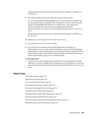 Multiple distributions, Promised date, and Need-By date display as "multiple" at
                 the line level.

             12. Enter the Need By date and time when the requester needs the item.

                 If you are using Master Scheduling/MRP, you must provide either a need-by date
                 or a promised-by date for shipments that correspond to purchase order lines with
                 Master Scheduling/MRP planned items. A need-by date is also required for
                 Inventory planned items. See: Overview of Implementing Planning
                 Recommendations, Oracle Master Scheduling/MRP and Supply Chain Planning User's
                 Guide.
                 Multiple distributions, Promised date, and Need-By date display as "multiple" at
                 the line level.

             13. Optionally enter the Supplier's Item number for this item.

             14. Select Reserved to reserve funds for the line.

             15. If the Oracle Process Manufacturing (OPM) application is installed and
                 implemented, you are a process manufacturing user, and the selected purchasing
                 organization is a process organization, then the process fields are enabled. The three
                 process fields are Secondary UOM, Secondary Quantity, and Grade. See: Entering
                 OPM Line Information , page 3-57 for complete details.

             To recalculate prices:
             •   If you have manually changed the price and then you have changed price related
                 attributes of a line (for example: ship to organization or need-by date), you can have
                 Oracle Purchasing recalculate the price by selecting Recalculate Price from the Tools
                 menu.



Related Topics
             Tools Menu Options, page 4-44
             Inquire Menu Options, page 4-45
             Overview of Purchase Orders, page 4-1
             Entering Purchase Order Headers, page 4-40
             Overview of the Supplier Item Catalog, page 5-5
             Entering Currency Information, page 4-60
             Entering Purchase Order Details Information, page 4-61
             Entering Purchase Order Shipments, page 4-67
             Entering Purchase Agreement Price Break Information, page 4-73
             Submitting a Document for Approval, page 2-32.




                                                                                Purchase Orders    4-49
 