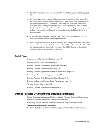 4.   Enter the Price Type from your lookup codes. See: Defining Lookup Codes, page 1-
                  55.

             5.   For planned purchase orders and blanket purchase agreements only, check Allow
                  Price Override to indicate that the release price can be greater than the price on the
                  purchase agreement line. If you allow a price override, the release price cannot
                  exceed the Price Limit specified on the line. If you do not allow a price override,
                  Purchasing displays on the release the shipment price from the purchase agreement
                  and prevents you from updating it. You cannot enter this field if the line type is
                  amount based.

             6.   If you allow price override, enter the Price Limit. This is the maximum price per
                  item you allow for the item on this agreement line.

             7.   Select Negotiated to indicate that the purchase price is negotiated. If the actual price
                  is greater than or equal to the list price, then the field is unchecked as the default. If
                  the actual price is less than the list price, then the field is checked as the default.
                  You can accept the default value or change it.



Related Topics
             Overview of the Supplier Item Catalog, page 5-5
             Entering Currency Information, page 4-60
             Entering Purchase Order Details Information, page 4-61
             Entering Purchase Order Shipments, page 4-67
             Entering Purchase Agreement Price Break Information, page 4-73
             Submitting a Document for Approval, page 2-32.
             Entering Purchase Order Notification Controls, page 4-80
             Entering and Viewing Purchase Order Acceptances, page 4-82
             Viewing Action History, page 10-1
             Entering Purchase Order Preferences, page 4-37



Entering Purchase Order Reference Document Information
             Use the Reference Documents tabbed region in the Purchase Orders window to enter
             reference document information for purchase order lines.
             Purchasing lets you reference quotation information on your purchase orders.
             To enter reference document information:
             1.   Select the Reference Documents tabbed region in the Purchase Orders window.




                                                                                    Purchase Orders    4-51
 